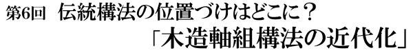 第6回 伝統構法の位置づけはどこに?「木造軸組構法の近代化」 第6回 伝統構法の位置づけはどこに?「木造軸組構法の近代化」